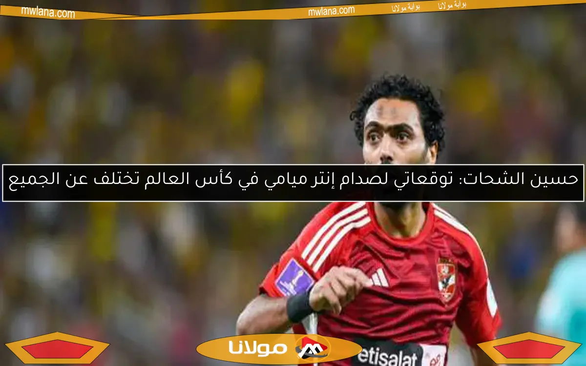 حسين الشحات: توقعاتي لصدام إنتر ميامي في كأس العالم تختلف عن الجميع