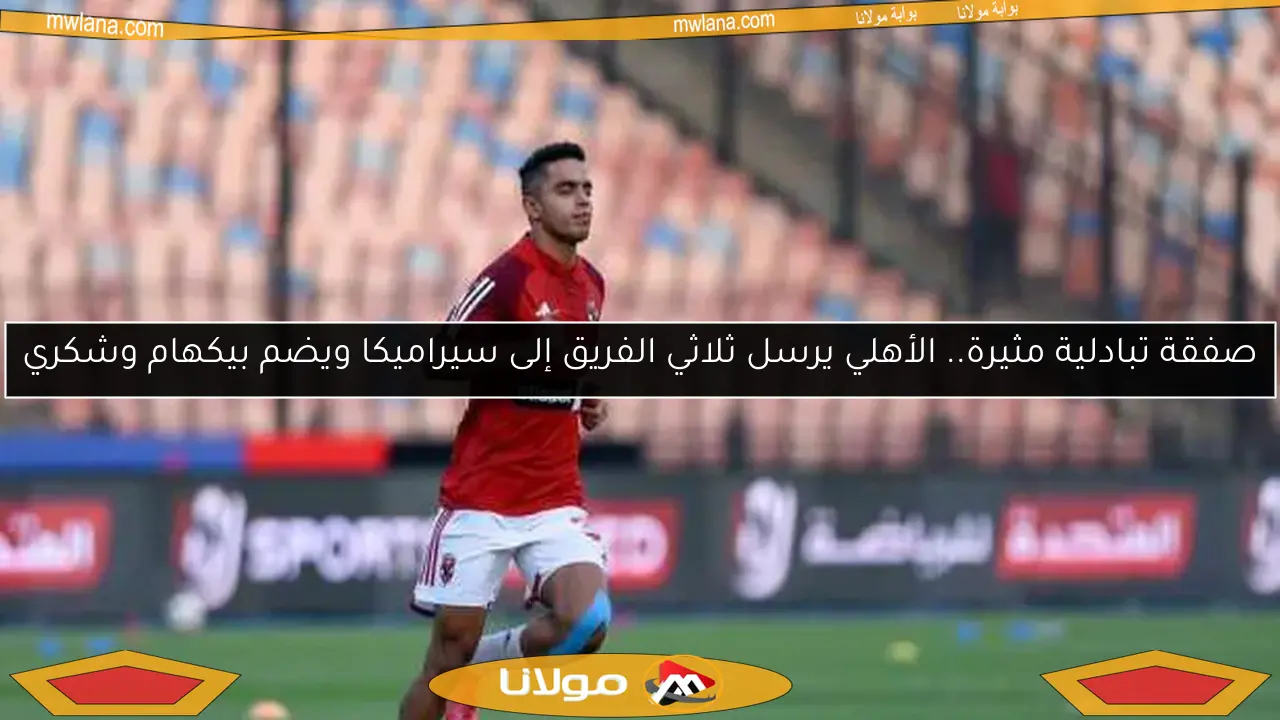 صفقة تبادلية مثيرة.. الأهلي يرسل ثلاثي الفريق إلى سيراميكا ويضم بيكهام وشكري
