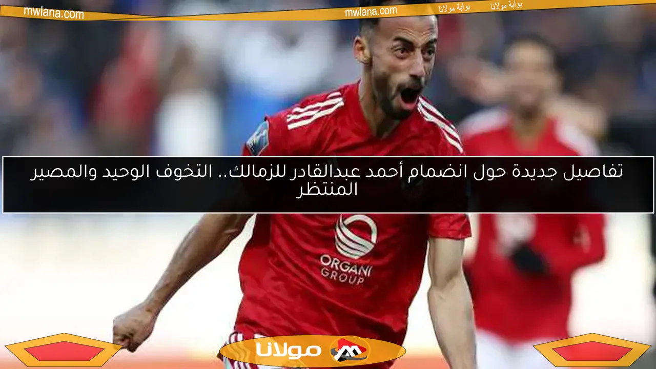 تفاصيل جديدة حول انضمام أحمد عبدالقادر للزمالك.. التخوف الوحيد والمصير المنتظر