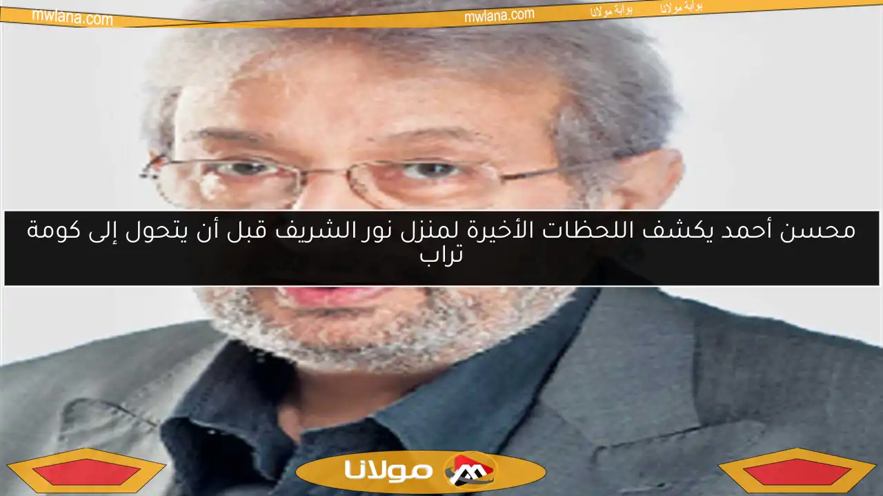 محسن أحمد يكشف اللحظات الأخيرة لمنزل نور الشريف قبل أن يتحول إلى كومة تراب
