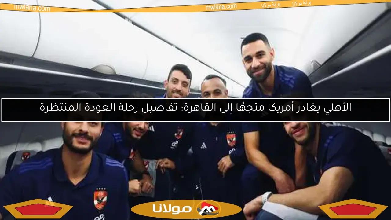 الأهلي يغادر أمريكا متجهًا إلى القاهرة: تفاصيل رحلة العودة المنتظرة