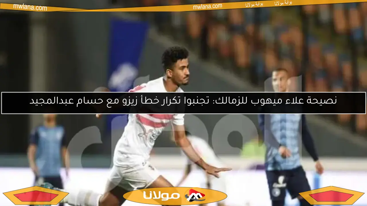 نصيحة علاء ميهوب للزمالك: تجنبوا تكرار خطأ زيزو مع حسام عبدالمجيد