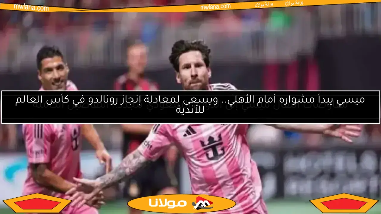 ميسي يبدأ مشواره أمام الأهلي.. ويسعى لمعادلة إنجاز رونالدو في كأس العالم للأندية