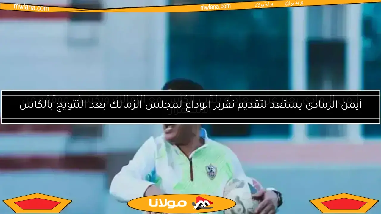أيمن الرمادي يستعد لتقديم تقرير الوداع لمجلس الزمالك بعد التتويج بالكأس