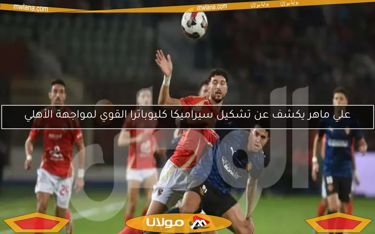 علي ماهر يكشف عن تشكيل سيراميكا كليوباترا القوي لمواجهة الأهلي