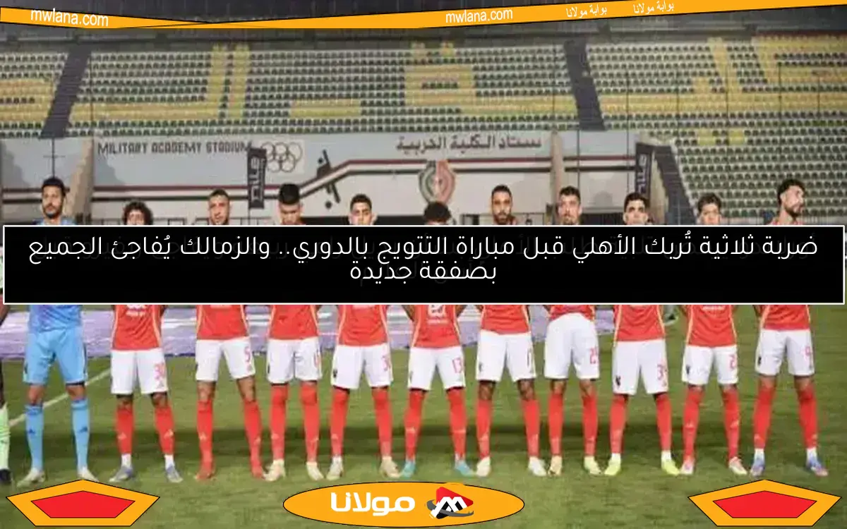 ضربة ثلاثية تُربك الأهلي قبل مباراة التتويج بالدوري.. والزمالك يُفاجئ الجميع بصفقة جديدة