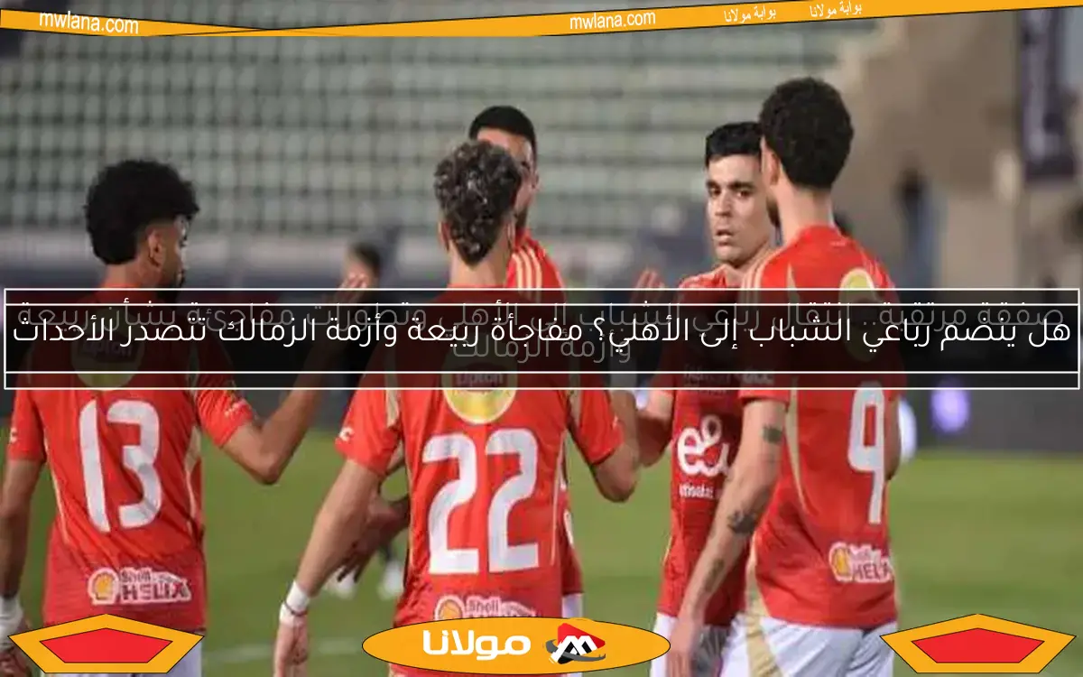 صفقة مرتقبة.. انتقال رباعي الشباب إلى الأهلي وتطورات مفاجئة بشأن ربيعة وأزمة الزمالك