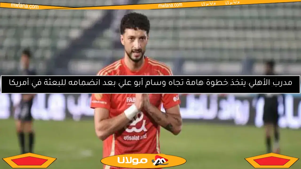 مدرب الأهلي يتخذ خطوة هامة تجاه وسام أبو علي بعد انضمامه للبعثة في أمريكا