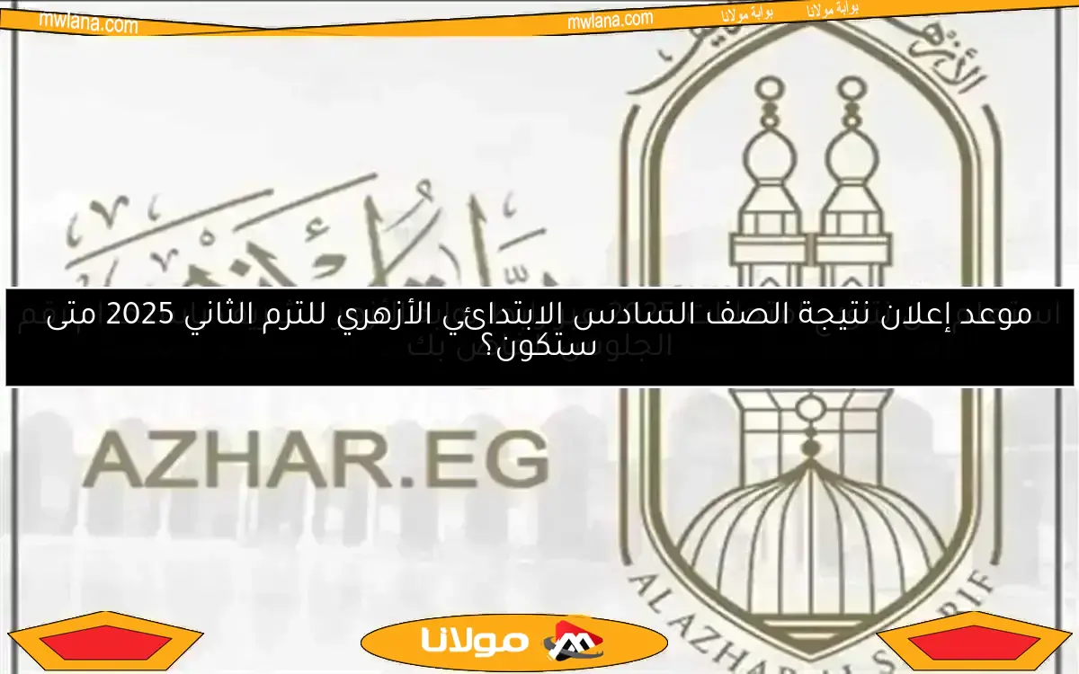 موعد إعلان نتيجة الصف السادس الابتدائي الأزهري للترم الثاني 2025 متى ستكون؟