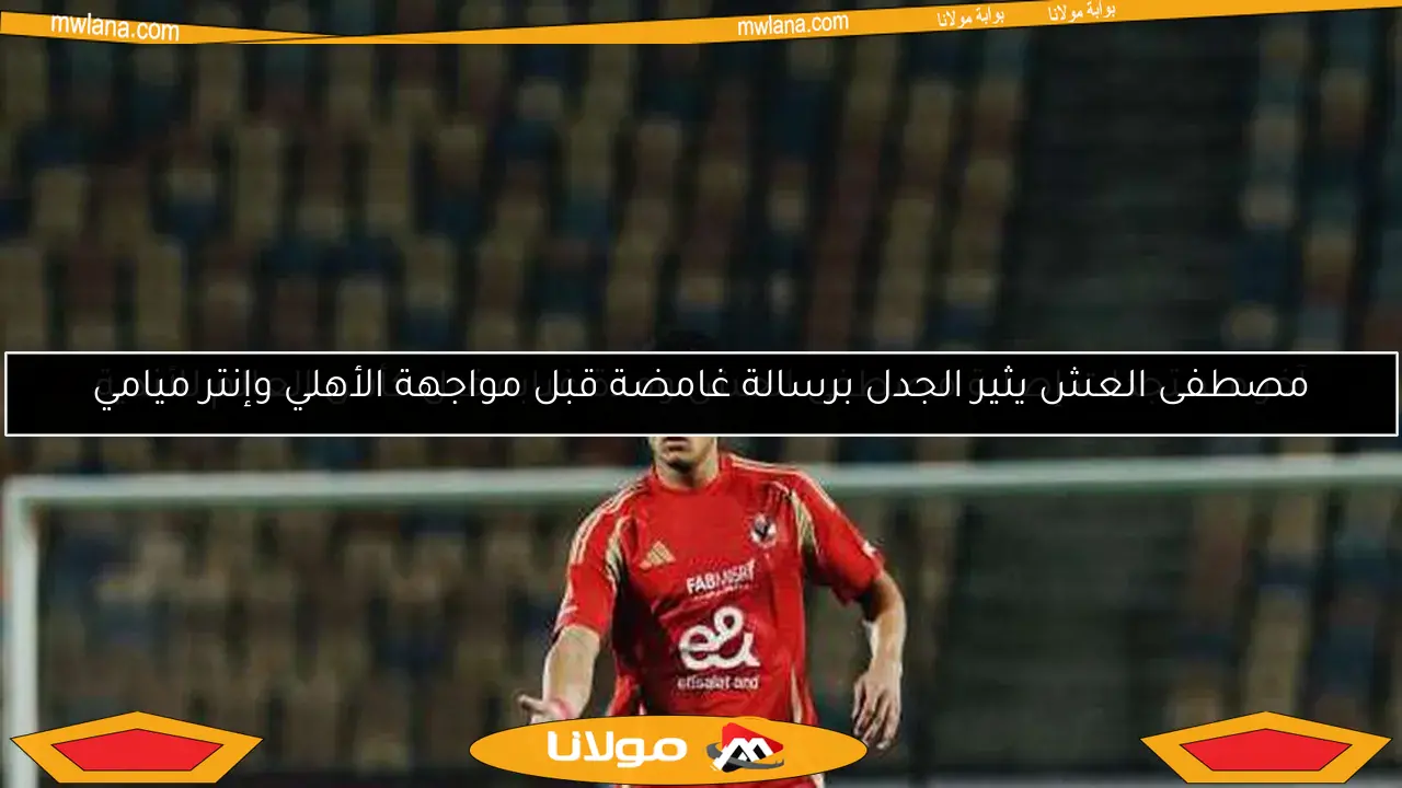 مصطفى العش يثير الجدل برسالة غامضة قبل مواجهة الأهلي وإنتر ميامي