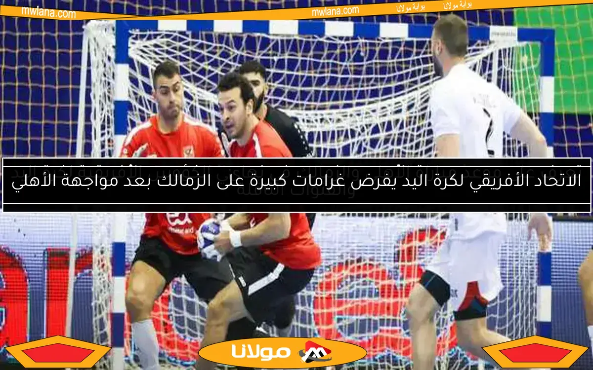 الاتحاد الأفريقي لكرة اليد يفرض غرامات كبيرة على الزمالك بعد مواجهة الأهلي