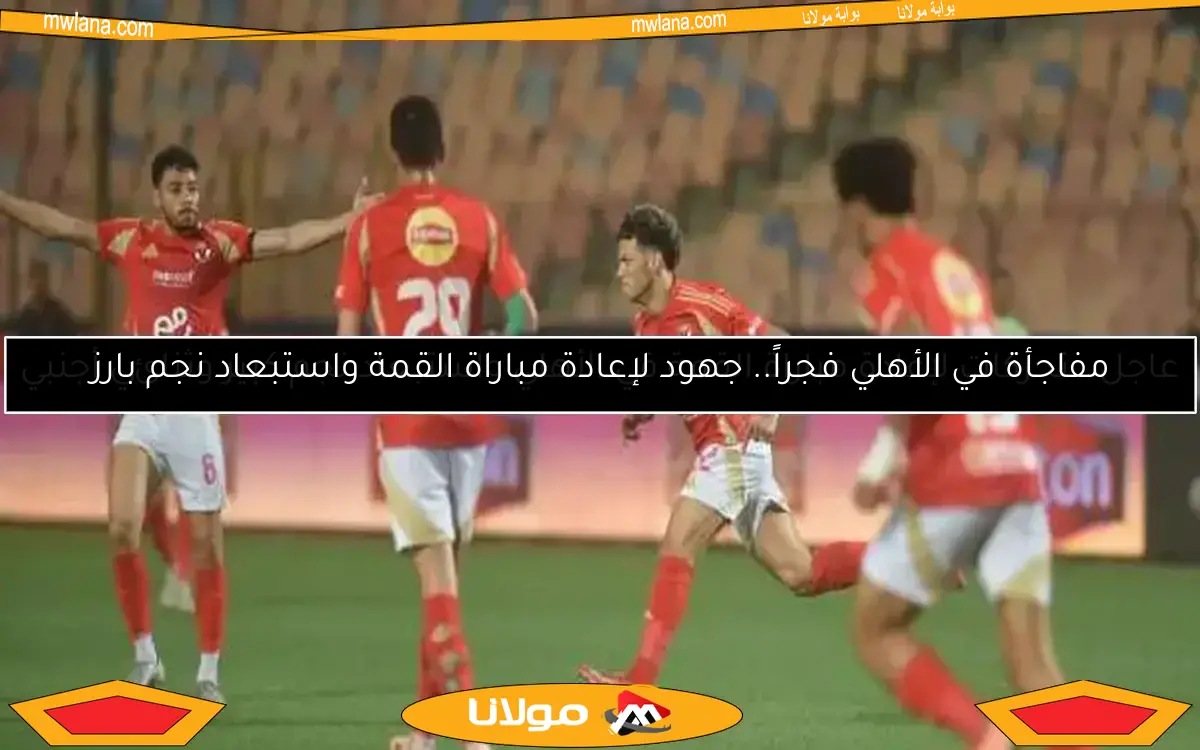 عاجل.. تحركات لإعادة مباراة القمة في الأهلي واستبعاد نجم كبير وثنائي أجنبي
