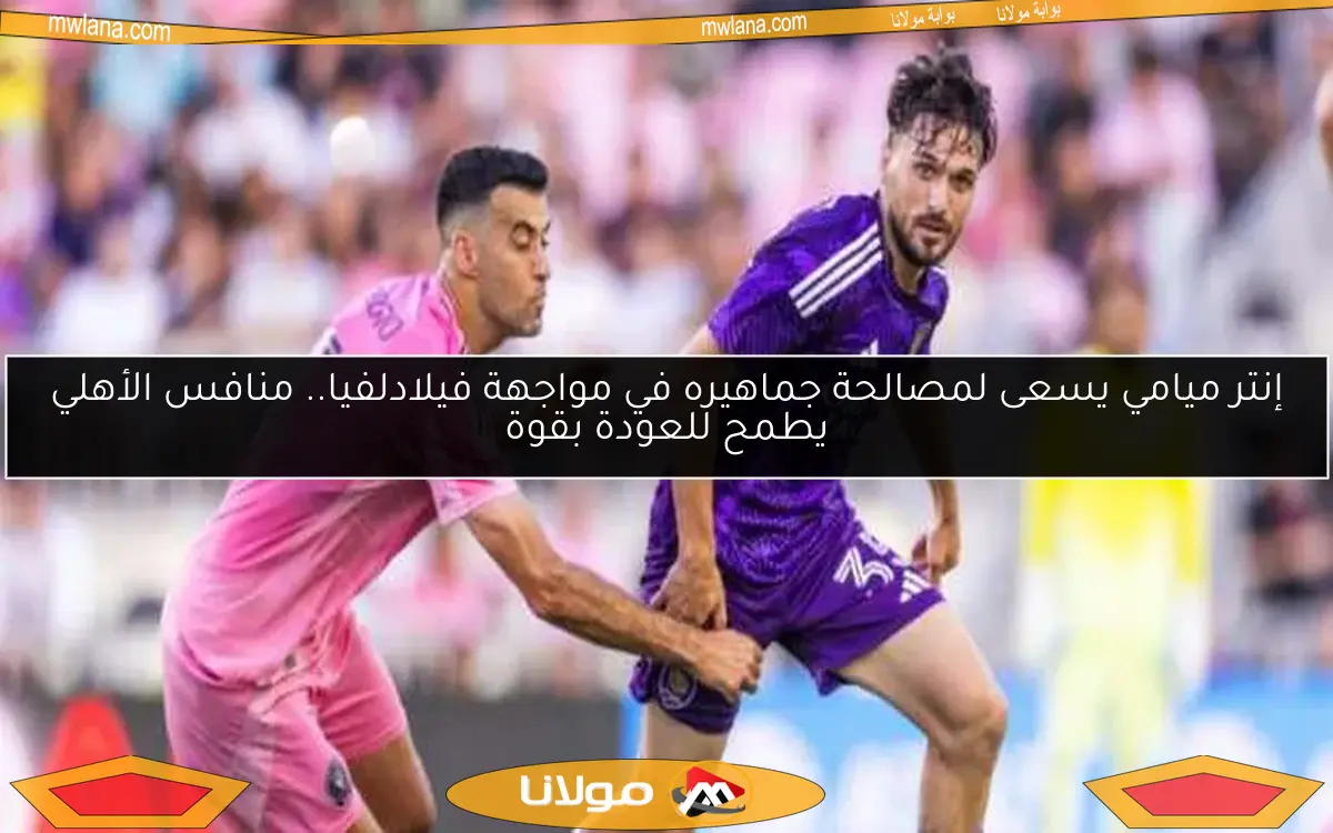 إنتر ميامي يسعى لمصالحة جماهيره في مواجهة فيلادلفيا.. منافس الأهلي يطمح للعودة بقوة