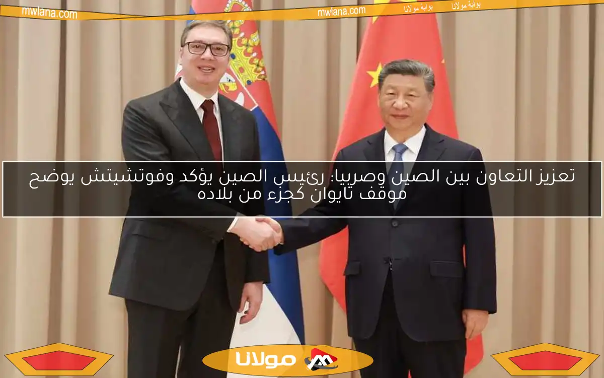 تعزيز التعاون بين الصين وصربيا: رئيس الصين يؤكد وفوتشيتش يوضح موقف تايوان كجزء من بلاده