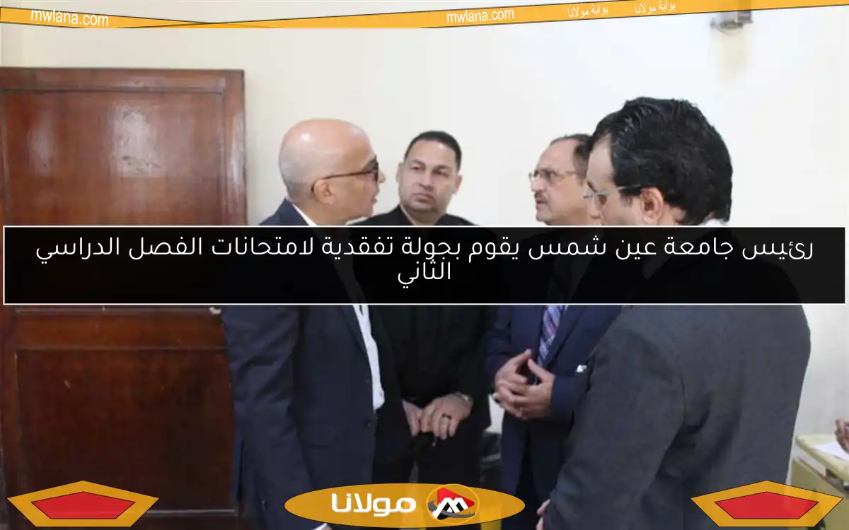 رئيس جامعة عين شمس يقوم بجولة تفقدية لامتحانات الفصل الدراسي الثاني