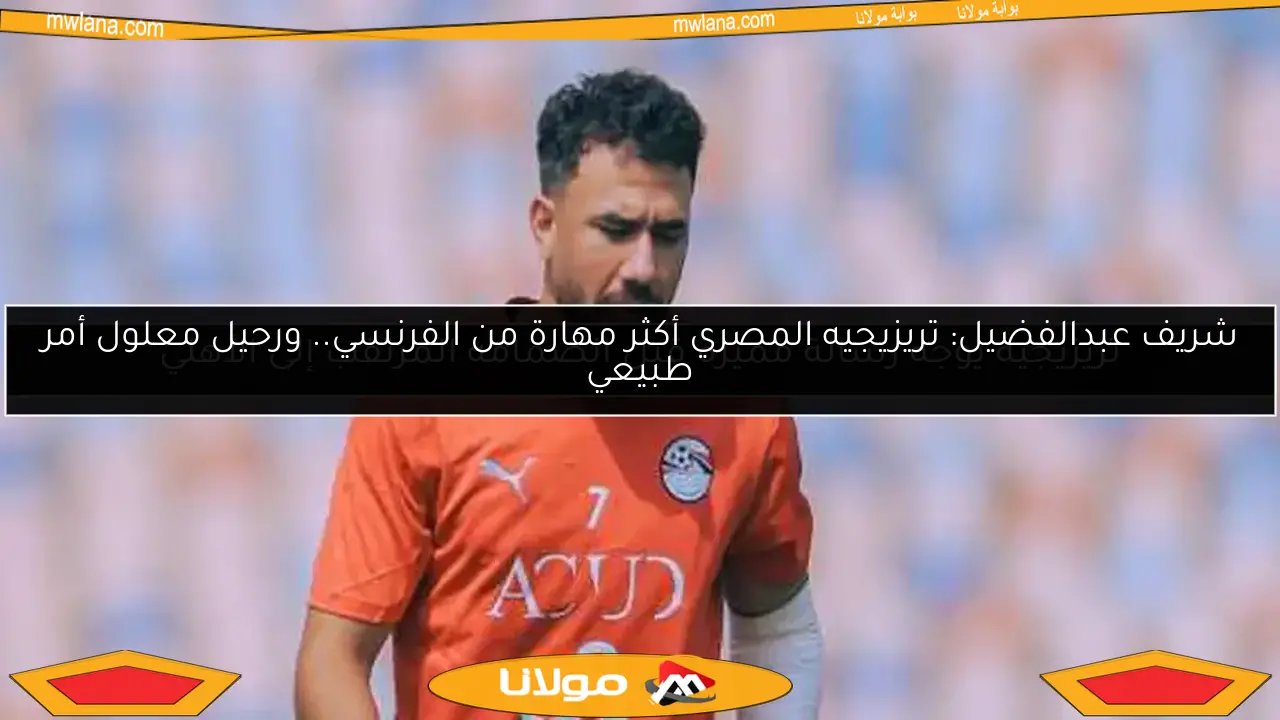 شريف عبدالفضيل: تريزيجيه المصري أكثر مهارة من الفرنسي.. ورحيل معلول أمر طبيعي