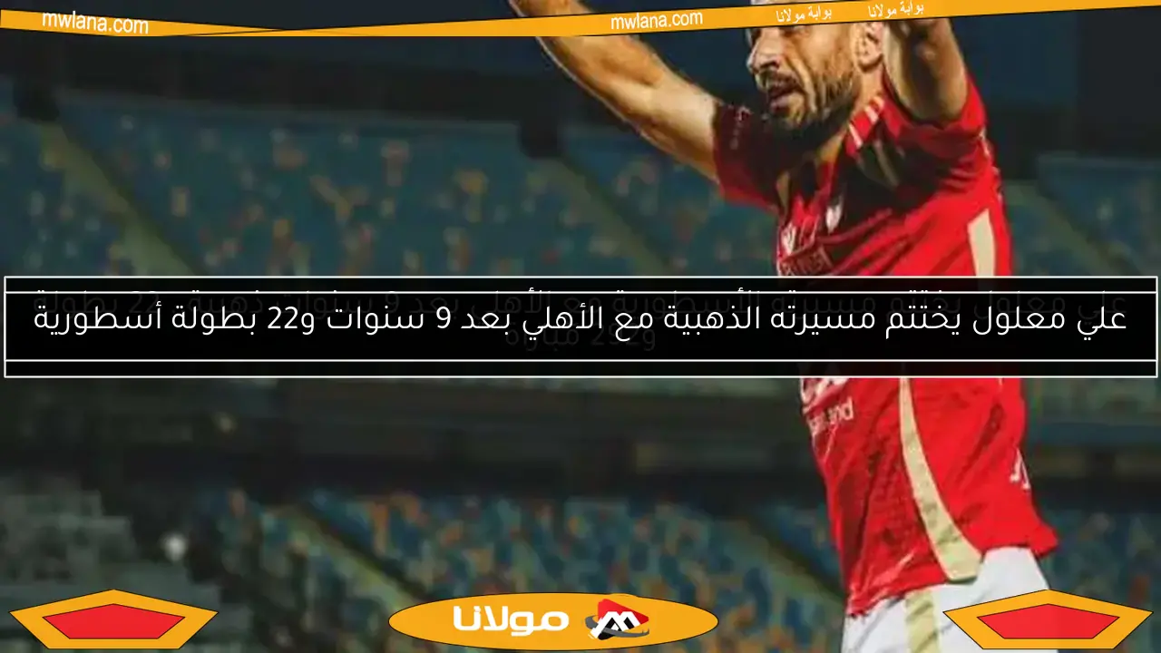 علي معلول يختتم مسيرته الأسطورية مع الأهلي بعد 9 سنوات ذهبية.. 22 بطولة و292 مباراة