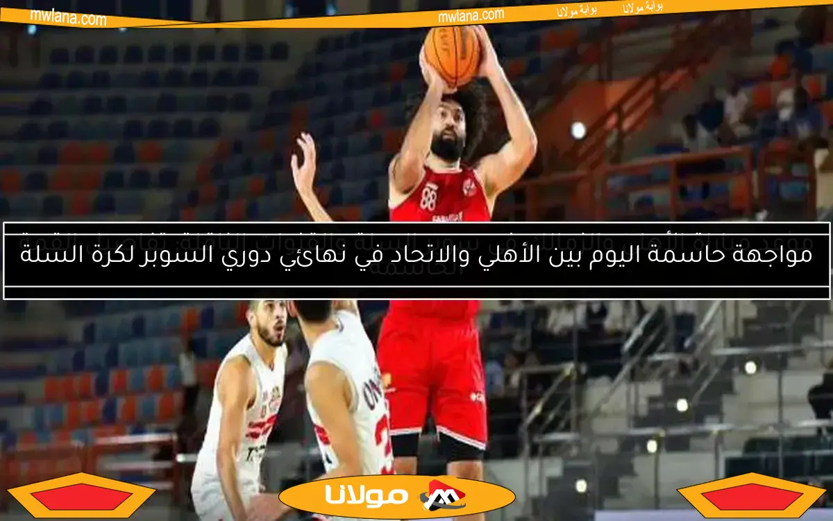 موعد مباراة الأهلي والزمالك في سوبر السلة والقنوات الناقلة: تفاصيل القمة الحاسمة