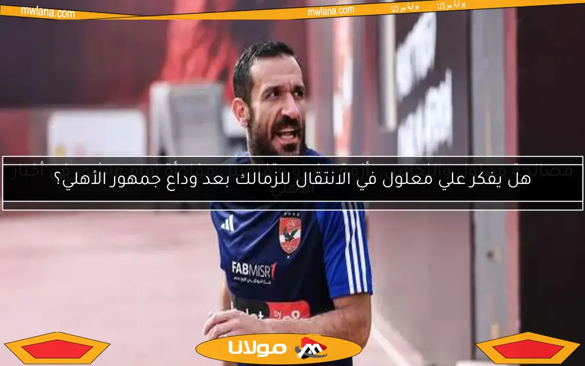 هل يفكر علي معلول في الانتقال للزمالك بعد وداع جمهور الأهلي؟