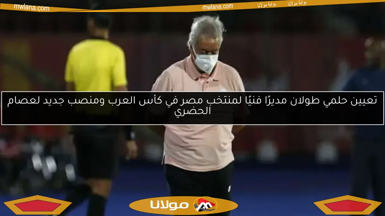 تعيين حلمي طولان مديرًا فنيًا لمنتخب مصر في كأس العرب ومنصب جديد لعصام الحضري