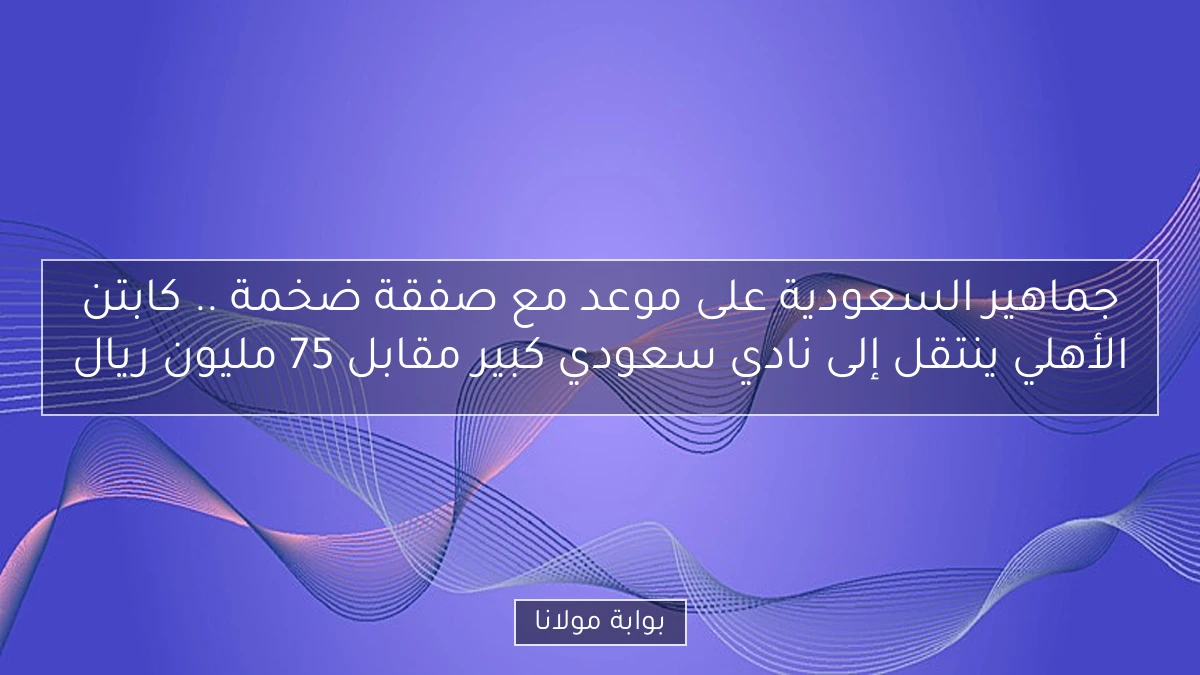 جماهير السعودية على موعد مع صفقة ضخمة .. كابتن الأهلي ينتقل إلى نادي سعودي كبير مقابل 75 مليون ريال