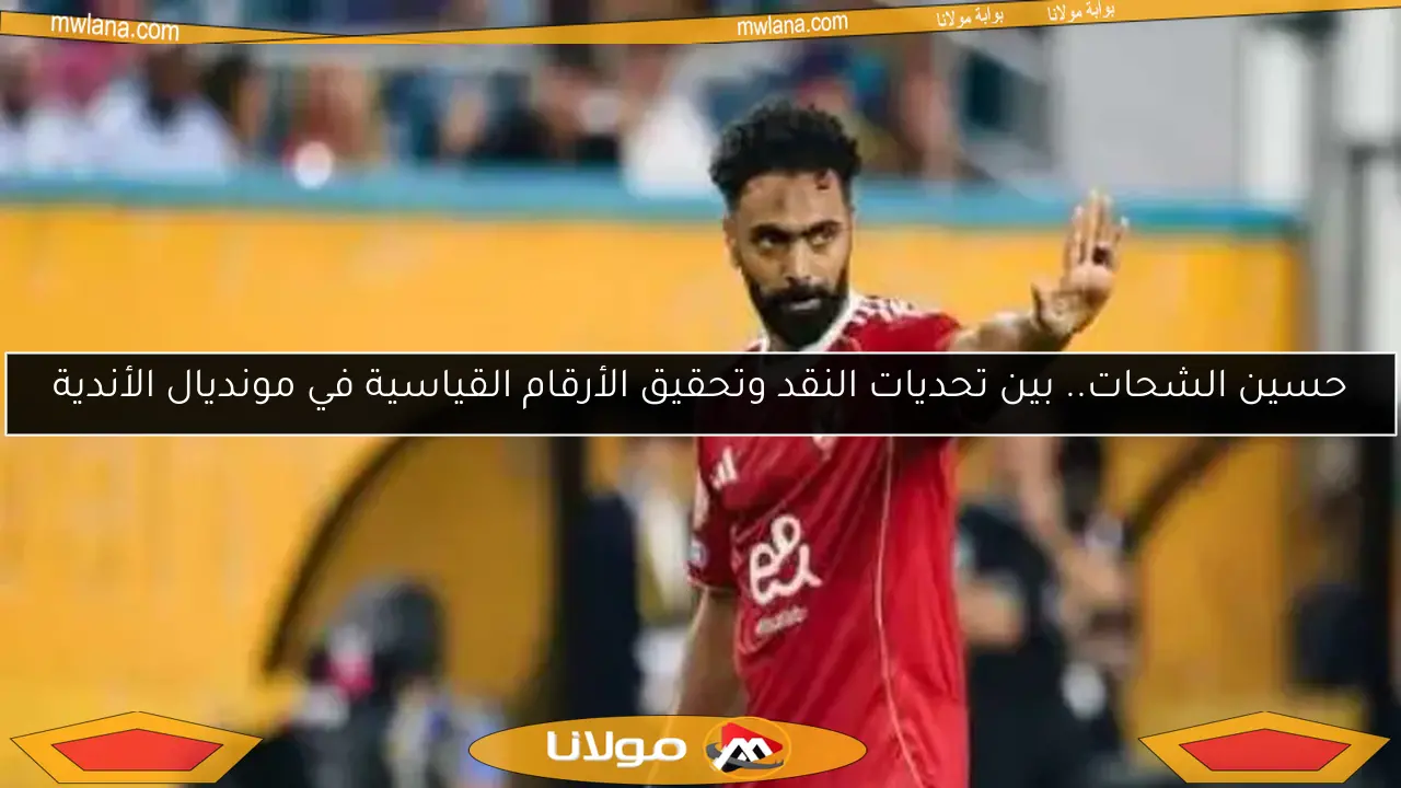 حسين الشحات.. بين تحديات النقد وتحقيق الأرقام القياسية في مونديال الأندية