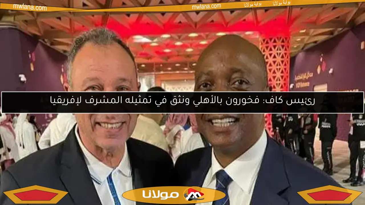 رئيس كاف: فخورون بالأهلي ونثق في تمثيله المشرف لإفريقيا