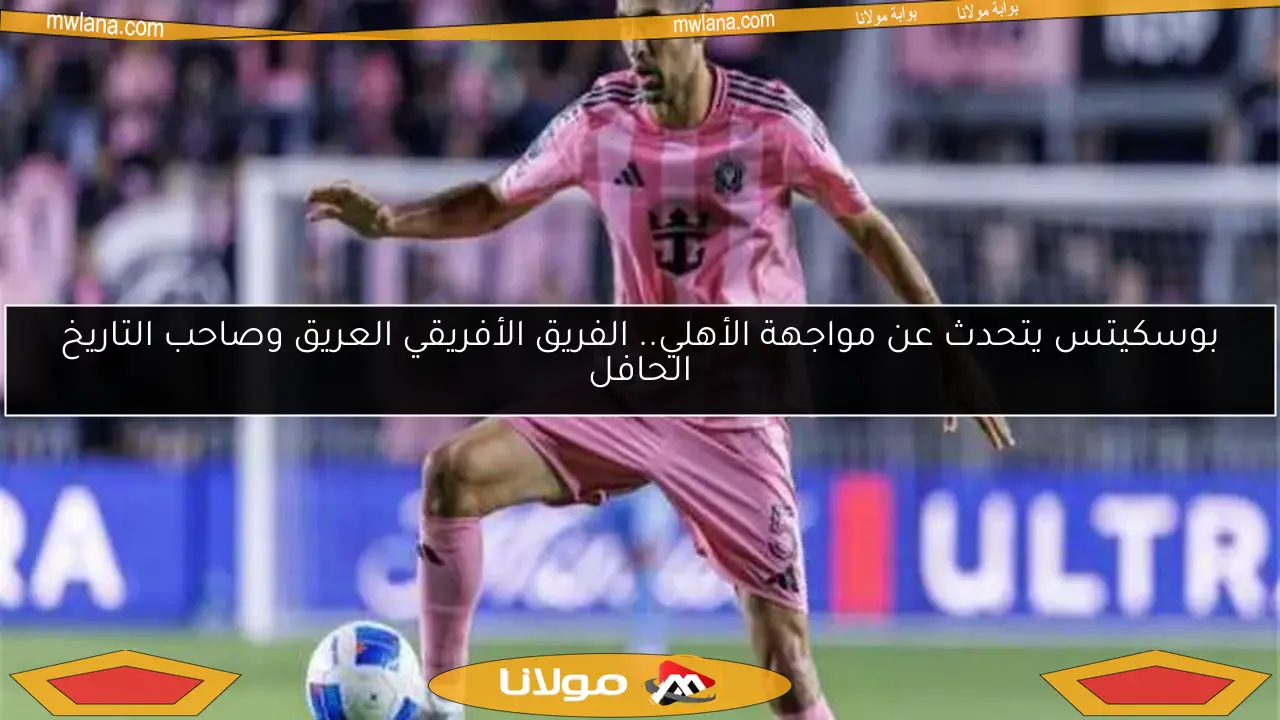 بوسكيتس يتحدث عن مواجهة الأهلي.. الفريق الأفريقي العريق وصاحب التاريخ الحافل