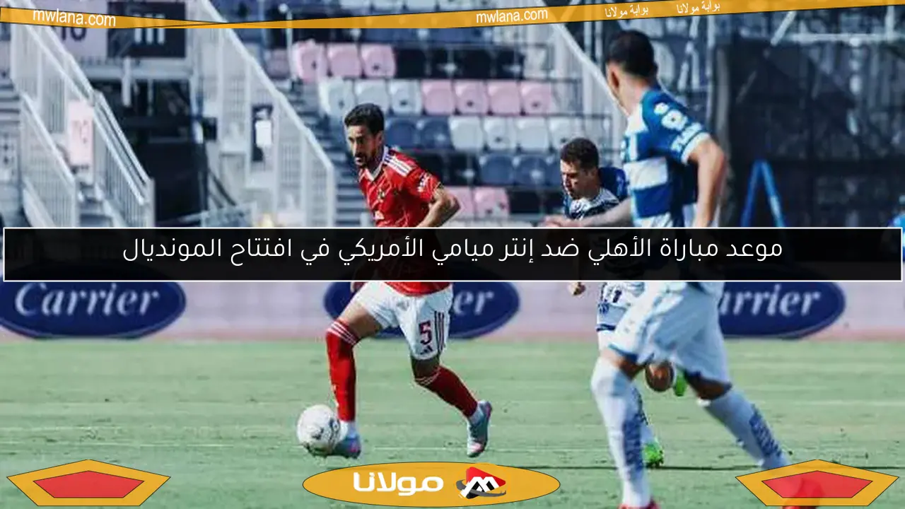 موعد مباراة الأهلي ضد إنتر ميامي الأمريكي في افتتاح المونديال