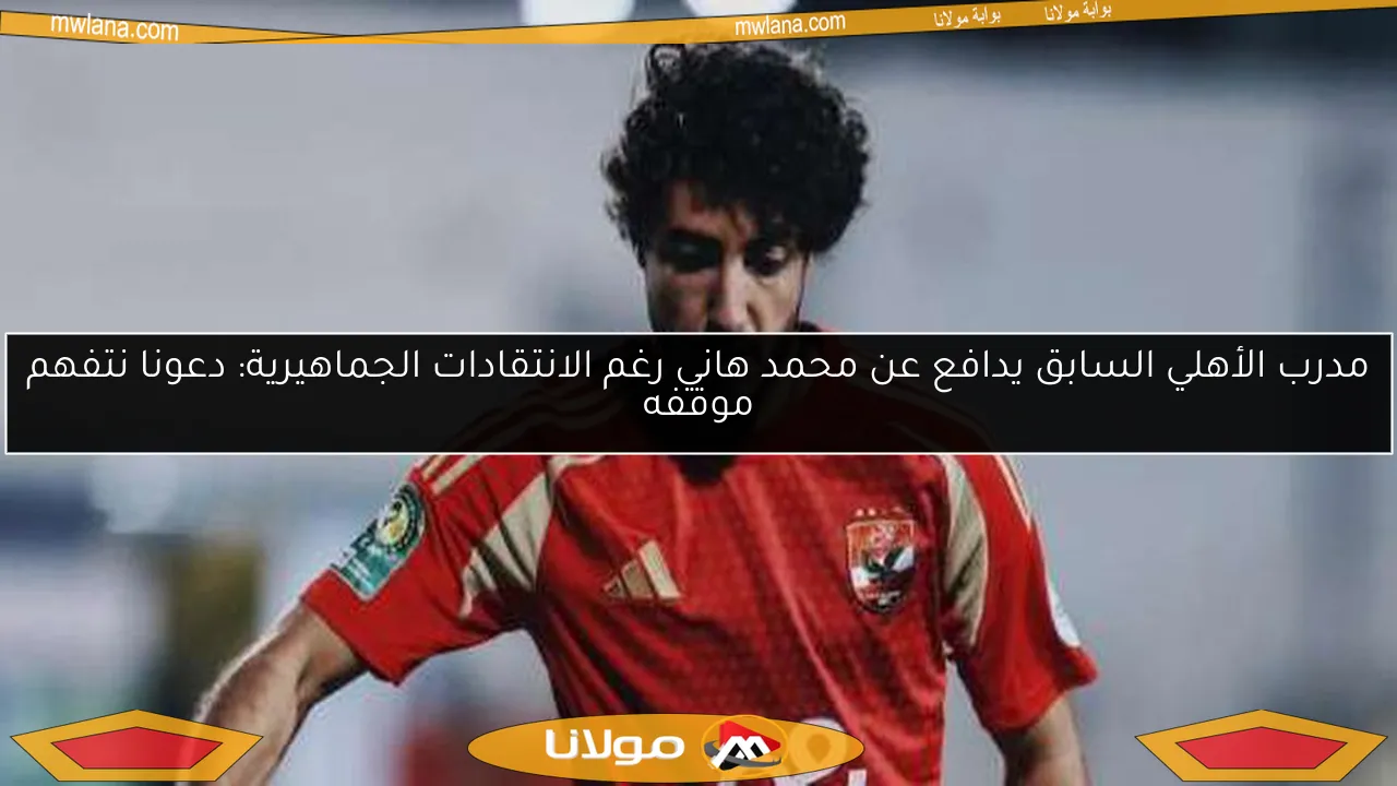 مدرب الأهلي السابق يدافع عن محمد هاني رغم الانتقادات الجماهيرية: دعونا نتفهم موقفه