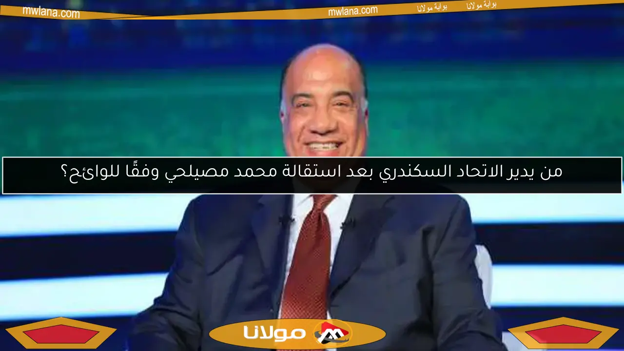 من يدير الاتحاد السكندري بعد استقالة محمد مصيلحي وفقًا للوائح؟