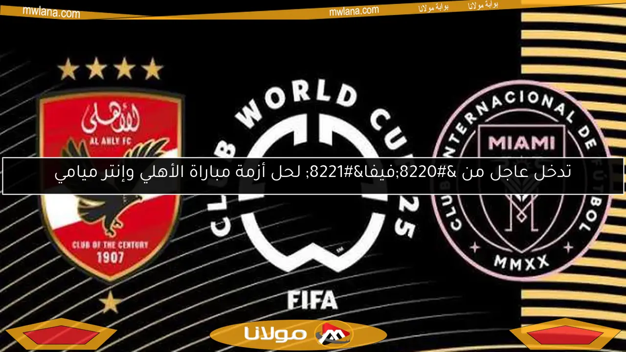 تدخل عاجل من “فيفا” لحل أزمة مباراة الأهلي وإنتر ميامي
