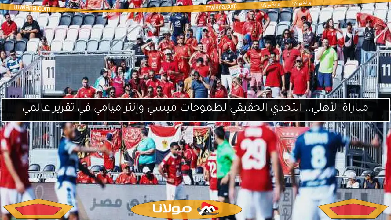 مباراة الأهلي.. التحدي الحقيقي لطموحات ميسي وإنتر ميامي في تقرير عالمي