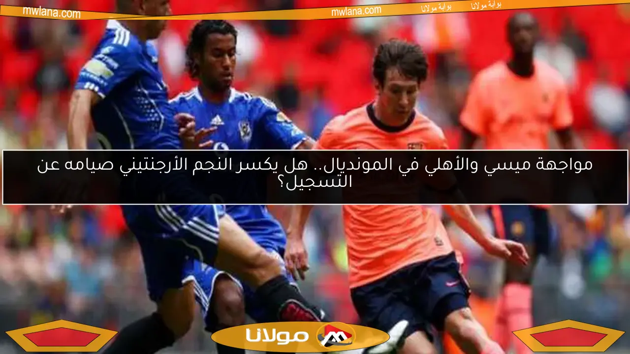 مواجهة ميسي والأهلي في المونديال.. هل يكسر النجم الأرجنتيني صيامه عن التسجيل؟