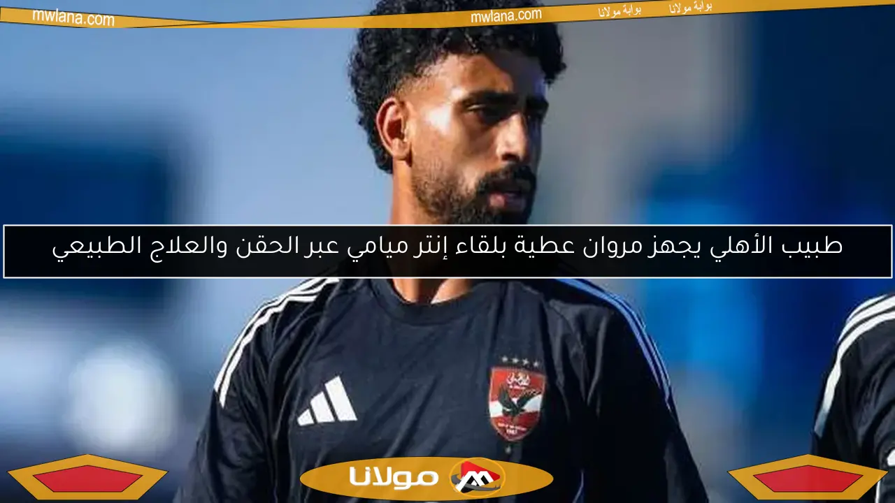 طبيب الأهلي يجهز مروان عطية بلقاء إنتر ميامي عبر الحقن والعلاج الطبيعي