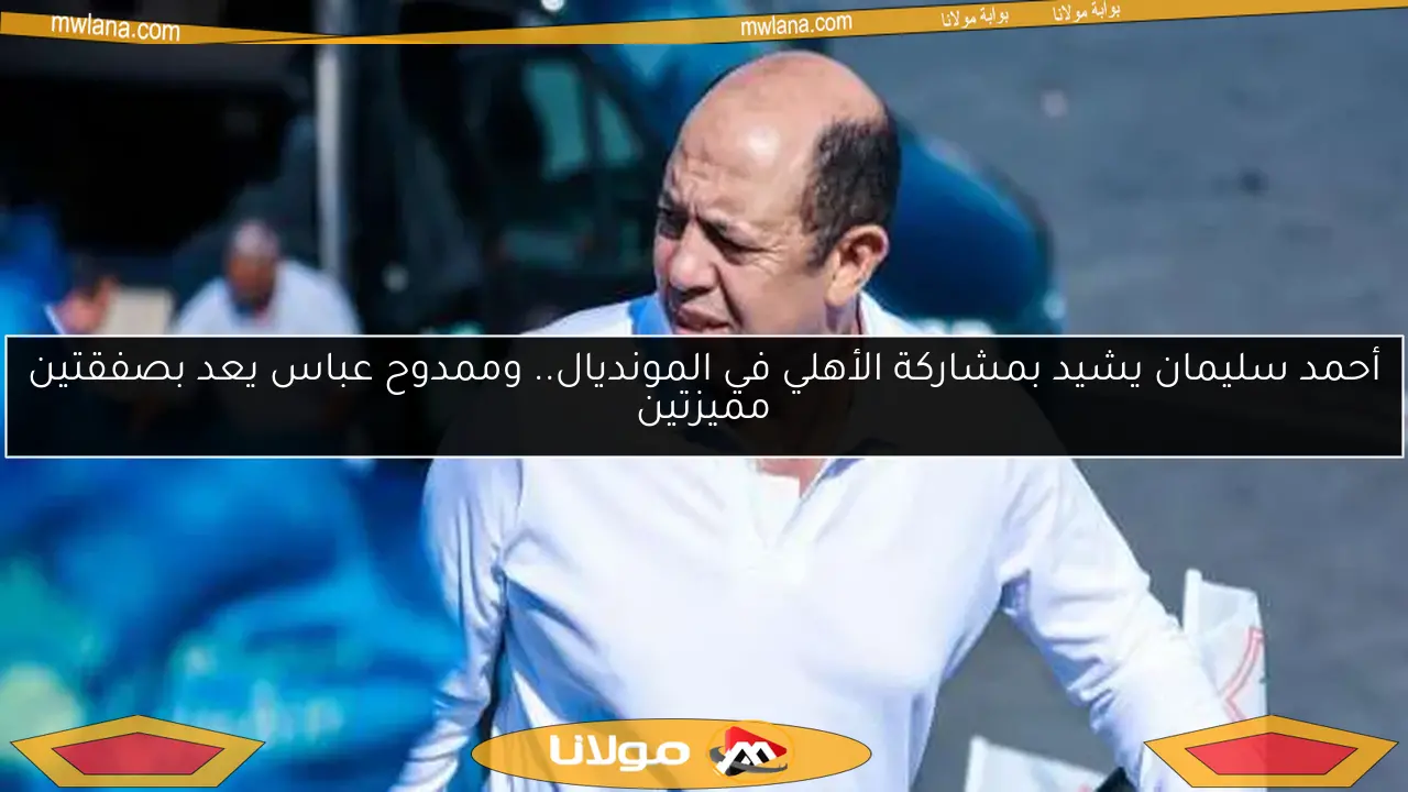 أحمد سليمان يشيد بمشاركة الأهلي في المونديال.. وممدوح عباس يعد بصفقتين مميزتين