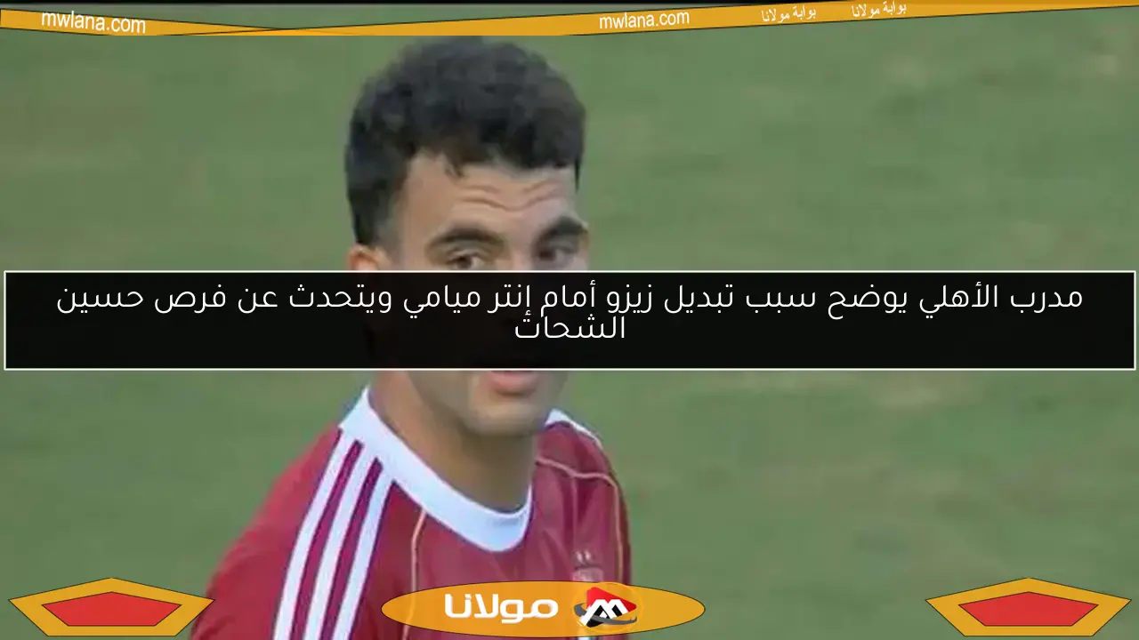 مدرب الأهلي يوضح سبب تبديل زيزو أمام إنتر ميامي ويتحدث عن فرص حسين الشحات
