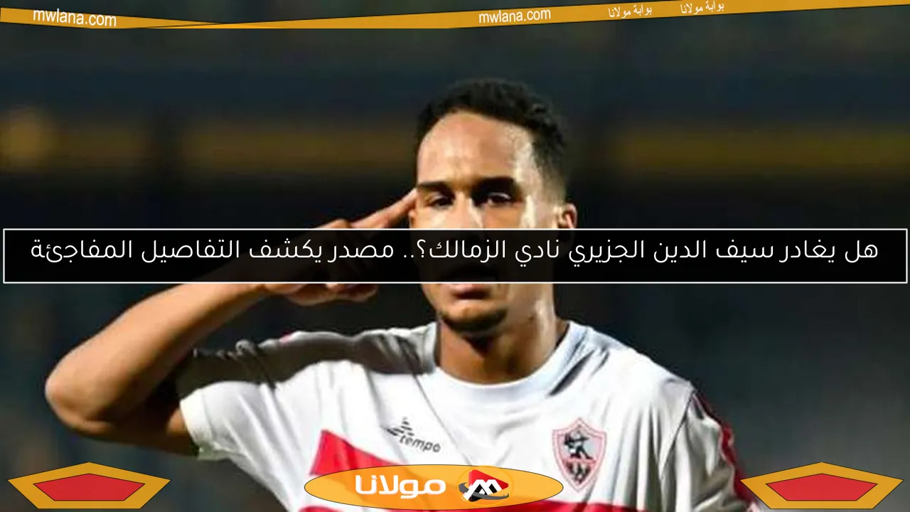 هل يغادر سيف الدين الجزيري نادي الزمالك؟.. مصدر يكشف التفاصيل المفاجئة