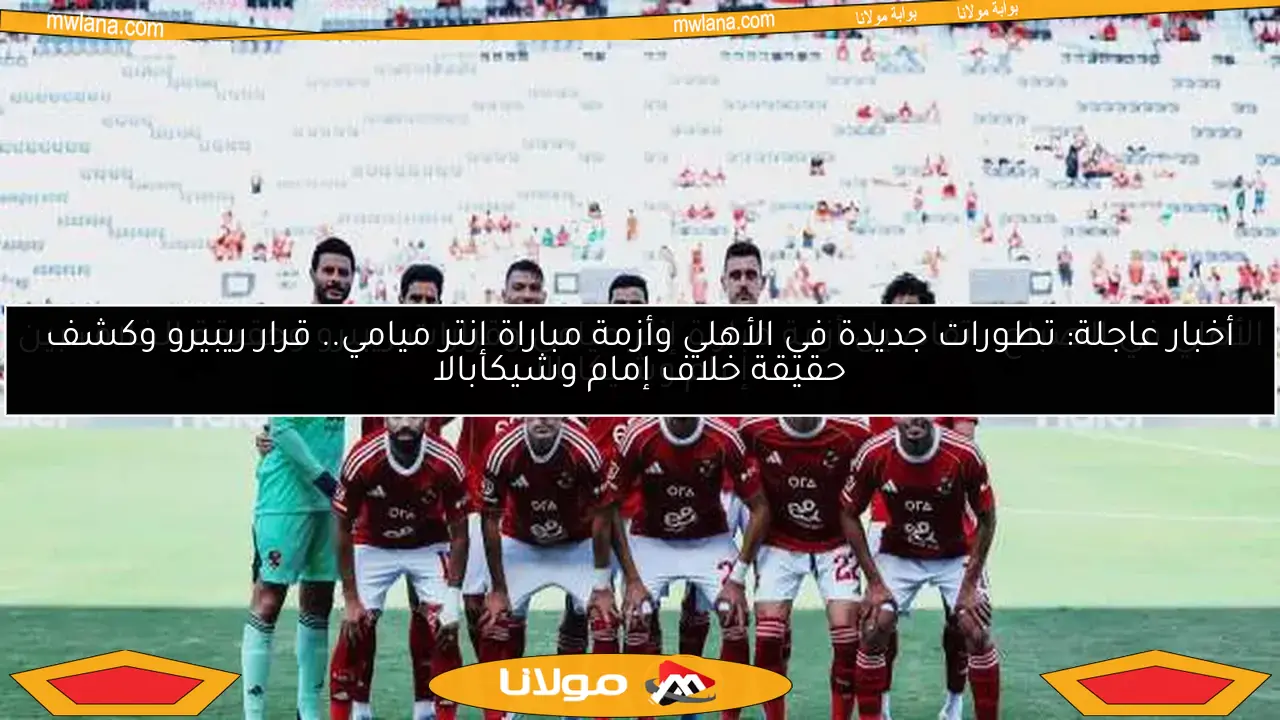 أخبار عاجلة: تطورات جديدة في الأهلي وأزمة مباراة إنتر ميامي.. قرار ريبيرو وكشف حقيقة خلاف إمام وشيكابالا