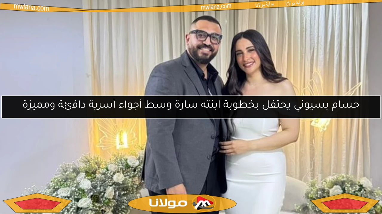 حسام بسيوني يحتفل بخطوبة ابنته سارة وسط أجواء أسرية دافئة ومميزة