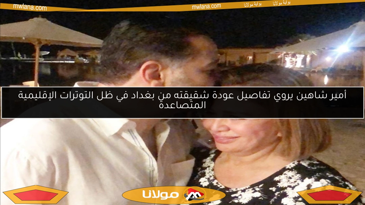 أمير شاهين يروي تفاصيل عودة شقيقته من بغداد في ظل التوترات الإقليمية المتصاعدة