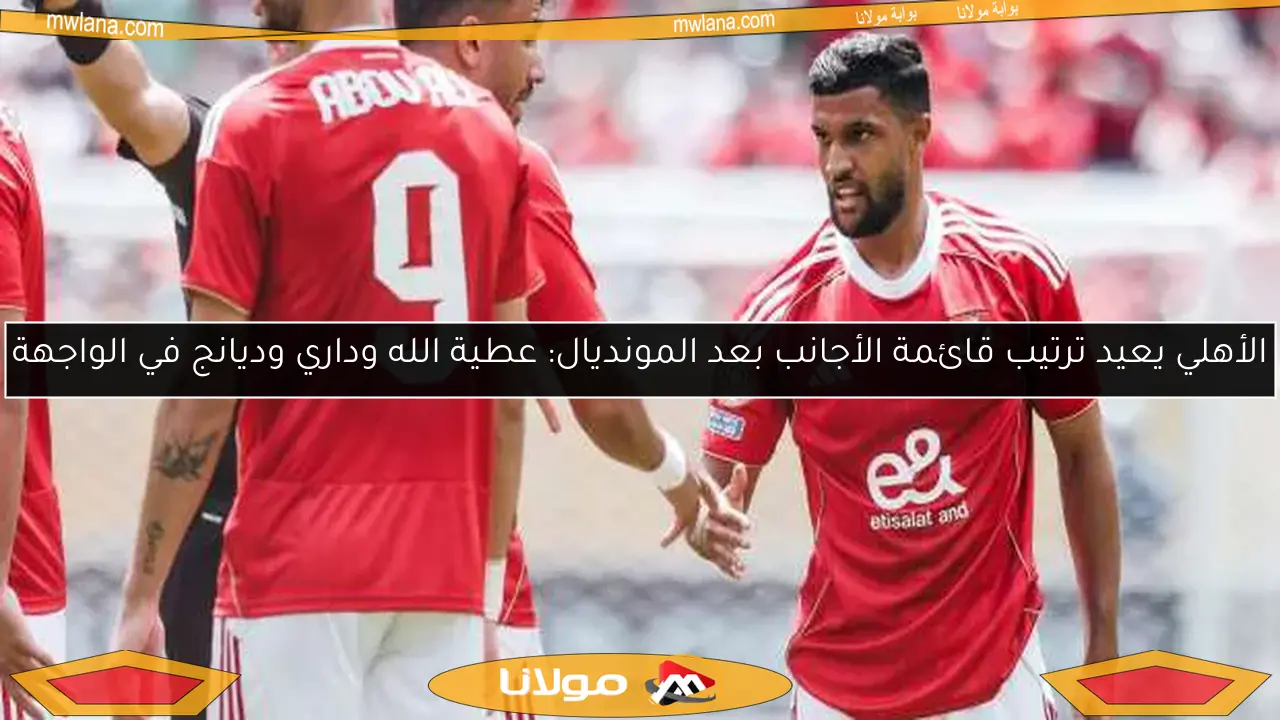 الأهلي يعيد ترتيب قائمة الأجانب بعد المونديال: عطية الله وداري وديانج في الواجهة