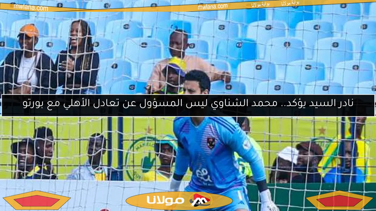 نادر السيد يؤكد.. محمد الشناوي ليس المسؤول عن تعادل الأهلي مع بورتو