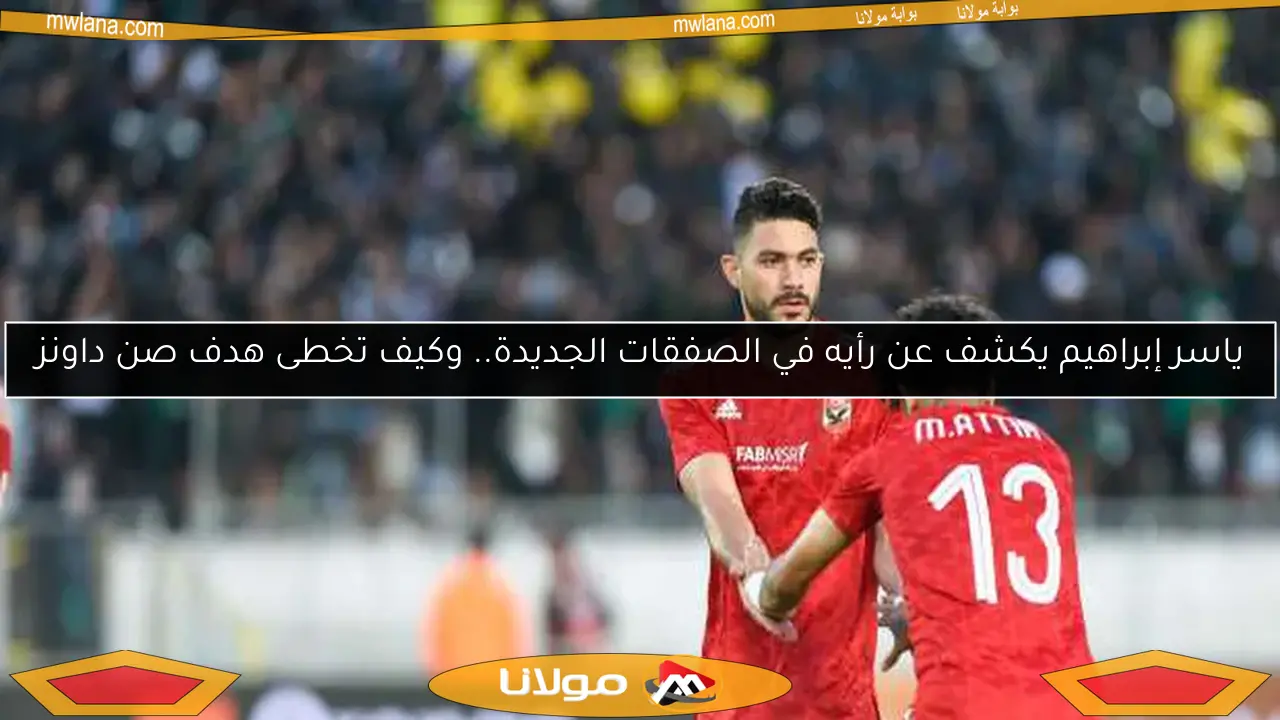 ياسر إبراهيم يكشف عن رأيه في الصفقات الجديدة.. وكيف تخطى هدف صن داونز