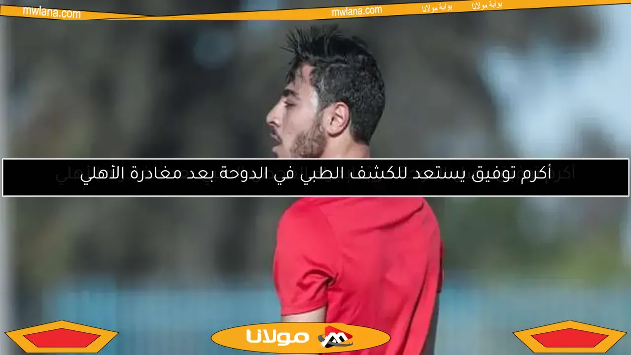 أكرم توفيق يستعد للكشف الطبي في الدوحة بعد مغادرة الأهلي