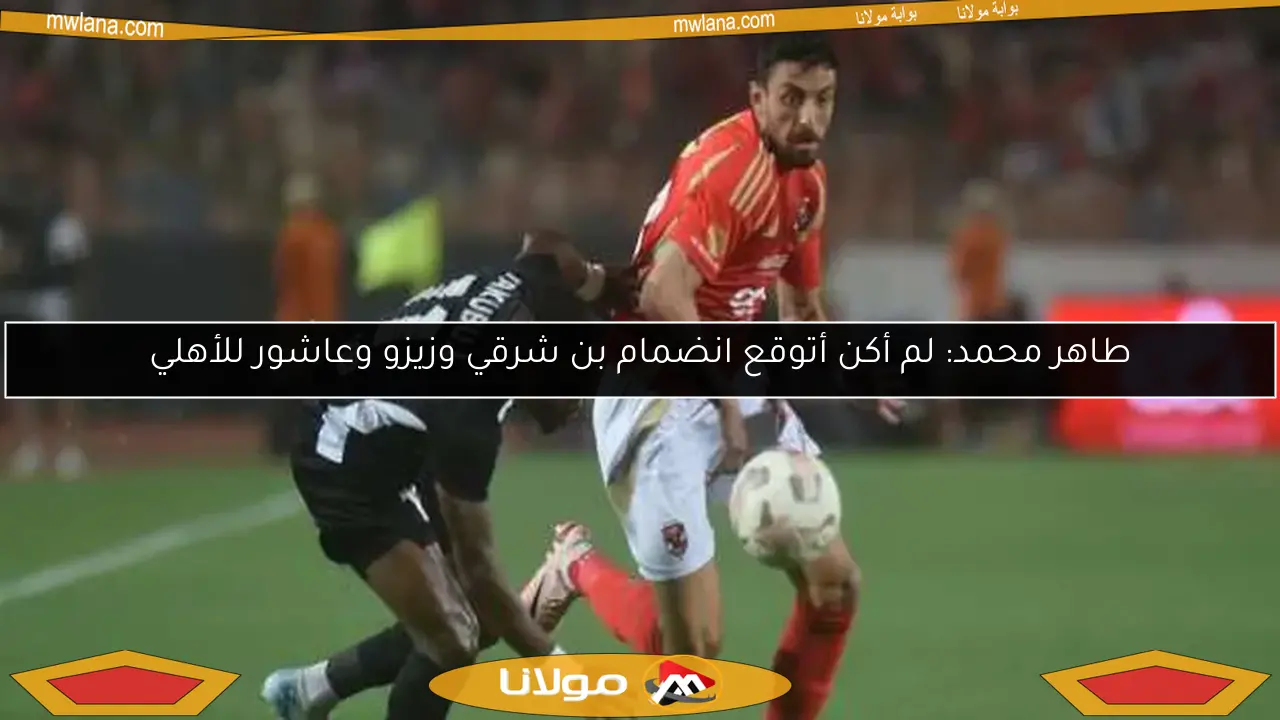 طاهر محمد: لم أكن أتوقع انضمام بن شرقي وزيزو وعاشور للأهلي