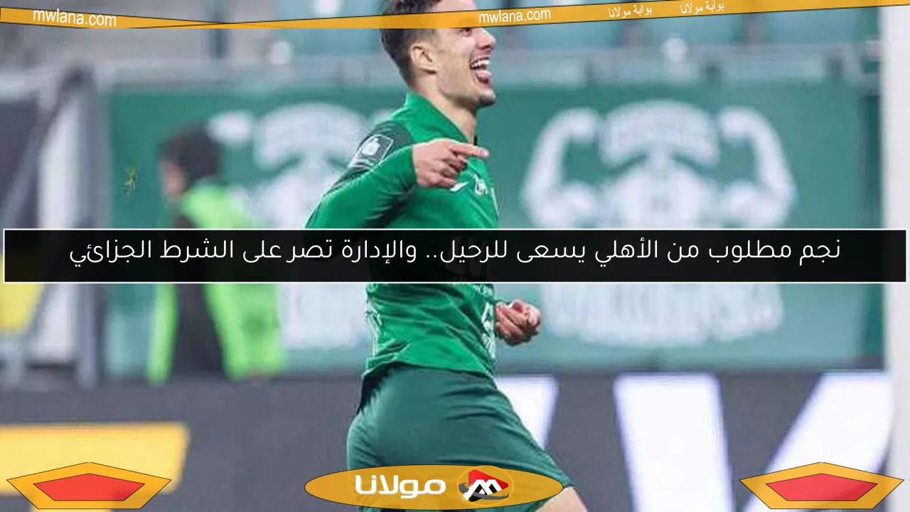 نجم مطلوب من الأهلي يسعى للرحيل.. والإدارة تصر على الشرط الجزائي