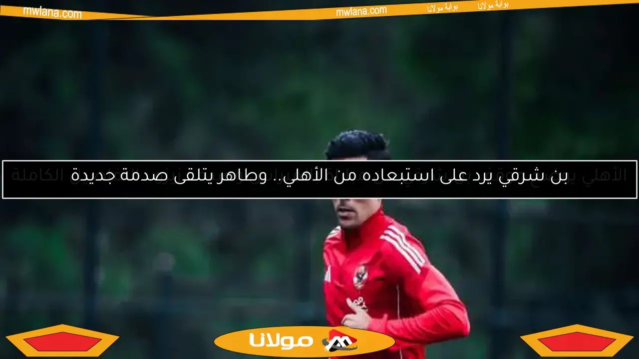بن شرقي يرد على استبعاده من الأهلي.. وطاهر يتلقى صدمة جديدة