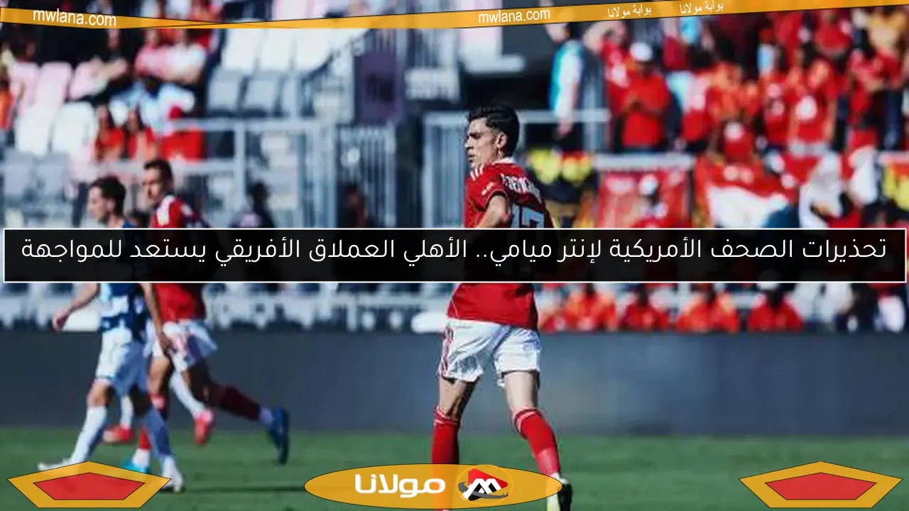 تحذيرات الصحف الأمريكية لإنتر ميامي.. الأهلي العملاق الأفريقي يستعد للمواجهة