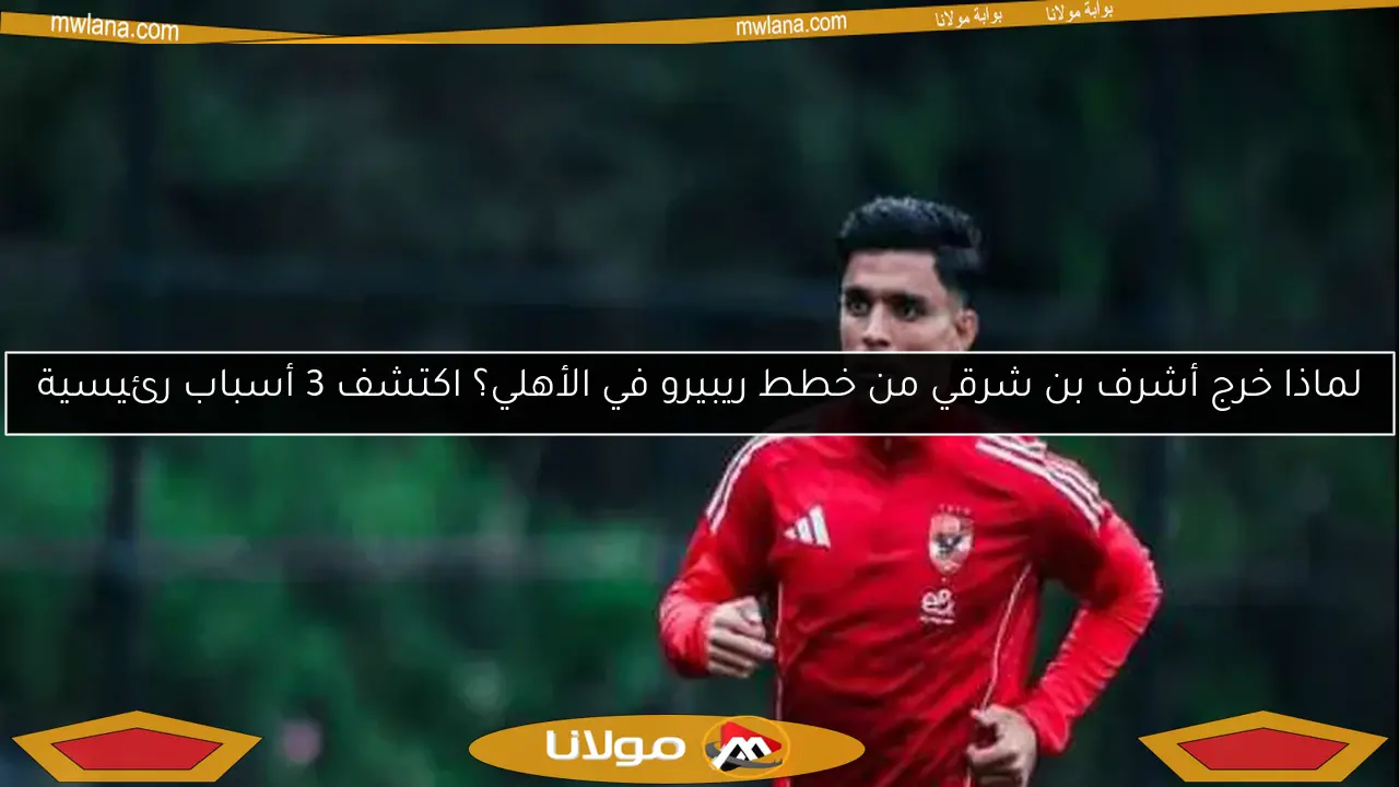 لماذا خرج أشرف بن شرقي من خطط ريبيرو في الأهلي؟ اكتشف 3 أسباب رئيسية